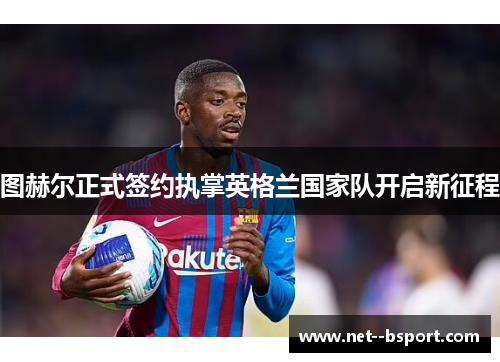 图赫尔正式签约执掌英格兰国家队开启新征程 图赫尔正式签约执掌英格兰国家队开启新征程