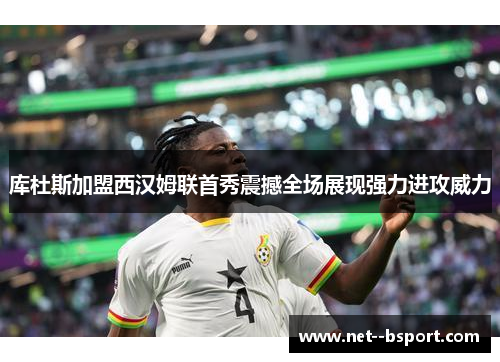 库杜斯加盟西汉姆联首秀震撼全场展现强力进攻威力 库杜斯加盟西汉姆联首秀震撼全场展现强力进攻威力