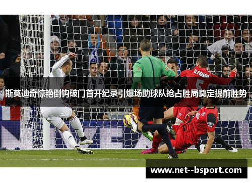 斯莫迪奇惊艳倒钩破门首开纪录引爆场助球队抢占胜局奠定提前胜势 斯莫迪奇惊艳倒钩破门首开纪录引爆场助球队抢占胜局奠定提前胜势