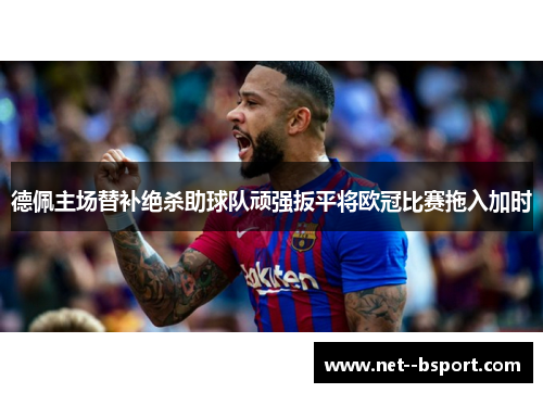 德佩主场替补绝杀助球队顽强扳平将欧冠比赛拖入加时
